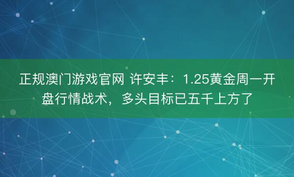 正规澳门游戏官网 许安丰:1.25黄金周一开盘行情战术,多头目标已五千上方了