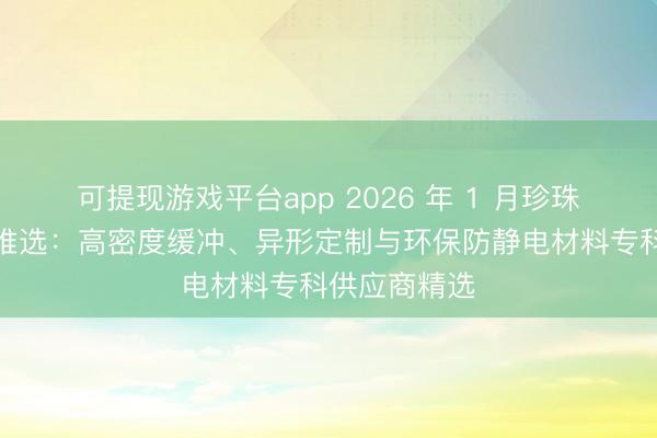 可提现游戏平台app 2026 年 1 月珍珠棉厂家实力推选：高密度缓冲、异形定制与环保防静电材料专科供应商精选
