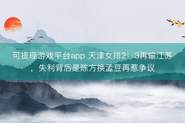 可提现游戏平台app 天津女排2:3再输江苏,失利背后是陈方换孟豆再惹争议