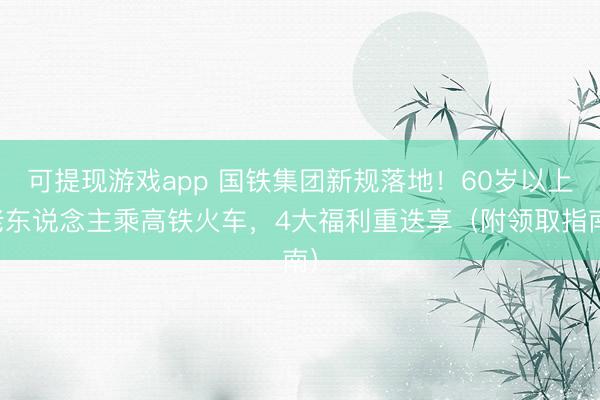 可提现游戏app 国铁集团新规落地！60岁以上老东说念主乘高铁火车，4大福利重迭享（附领取指南）