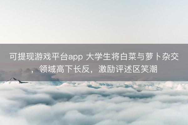 可提现游戏平台app 大学生将白菜与萝卜杂交，领域高下长反，激励评述区笑潮