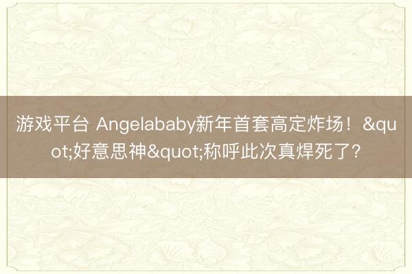 游戏平台 Angelababy新年首套高定炸场！"好意思神"称呼此次真焊死了？
