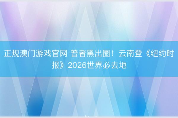 正规澳门游戏官网 普者黑出圈!云南登《纽约时报》2026世界必去地