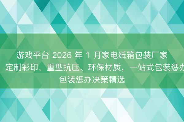 游戏平台 2026 年 1 月家电纸箱包装厂家实力保举:定制彩印、重型抗压、环保材质,一站式包装惩办决策精选