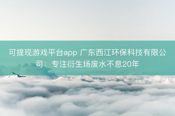 可提现游戏平台app 广东西江环保科技有限公司：专注衍生场废水不息20年
