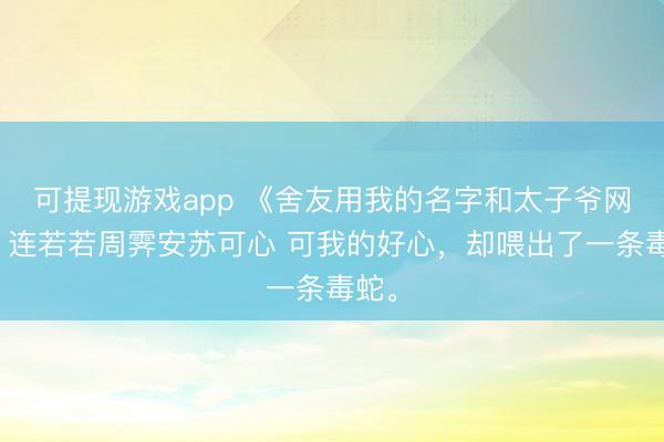 可提现游戏app 《舍友用我的名字和太子爷网恋》连若若周霁安苏可心 可我的好心，却喂出了一条毒蛇。
