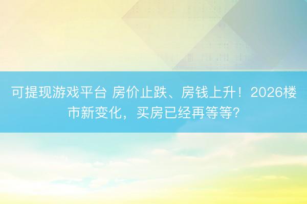 可提现游戏平台 房价止跌、房钱上升!2026楼市新变化,买房已经再等等?