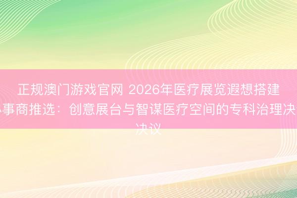 正规澳门游戏官网 2026年医疗展览遐想搭建办事商推选：创意展台与智谋医疗空间的专科治理决议