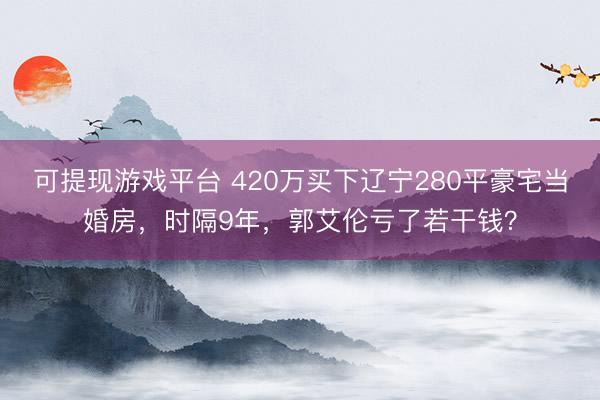 可提现游戏平台 420万买下辽宁280平豪宅当婚房，时隔9年，郭艾伦亏了若干钱？