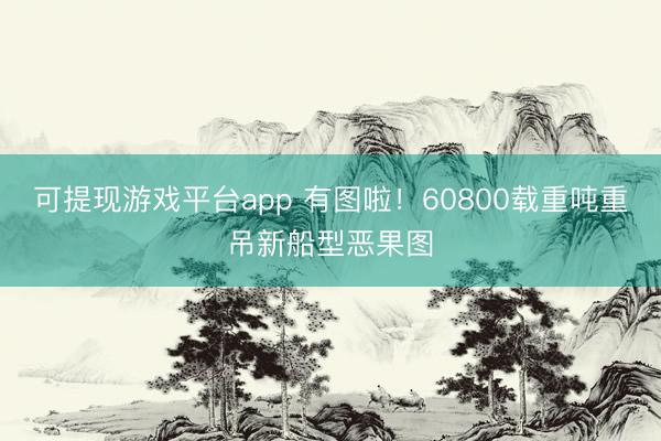 可提现游戏平台app 有图啦!60800载重吨重吊新船型恶果图