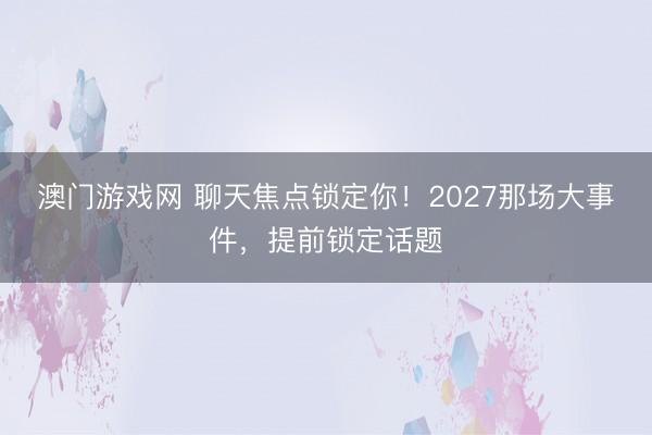 澳门游戏网 聊天焦点锁定你！2027那场大事件，提前锁定话题