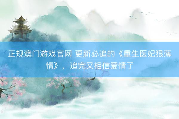 正规澳门游戏官网 更新必追的《重生医妃狠薄情》，追完又相信爱情了