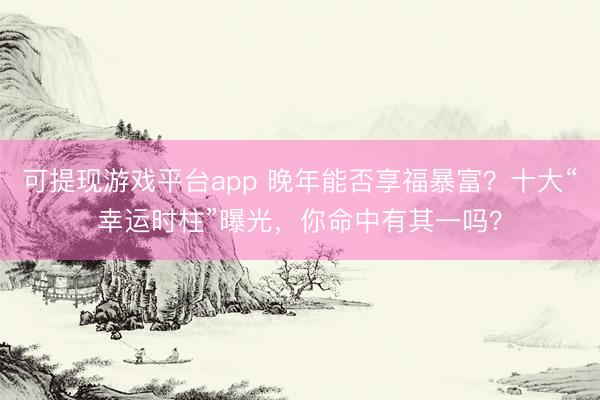 可提现游戏平台app 晚年能否享福暴富?十大“幸运时柱”曝光,你命中有其一吗?
