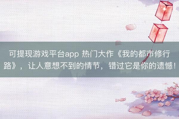 可提现游戏平台app 热门大作《我的都市修行路》，让人意想不到的情节，错过它是你的遗憾！