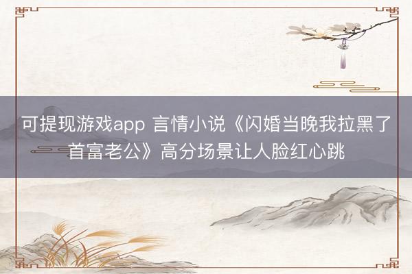 可提现游戏app 言情小说《闪婚当晚我拉黑了首富老公》高分场景让人脸红心跳