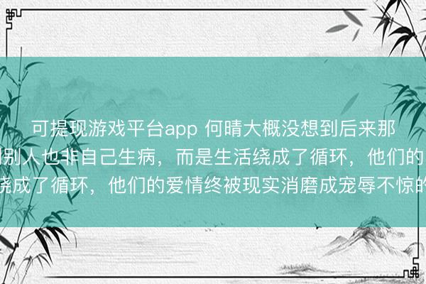 可提现游戏平台app 何晴大概没想到后来那些事，不是许亚军遇到别人也非自己生病，而是生活绕成了循环，他们的爱情终被现实消磨成宠辱不惊的客气