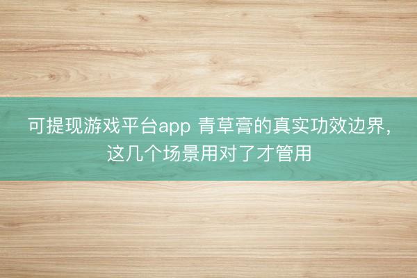 可提现游戏平台app 青草膏的真实功效边界，这几个场景用对了才管用
