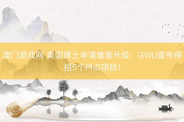 澳门游戏网 美国博士申请难度升级：GWU宣布停招5个PhD项目！