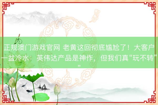 正规澳门游戏官网 老黄这回彻底尴尬了！大客户一盆冷水：英伟达产品是神作，但我们真“玩不转”