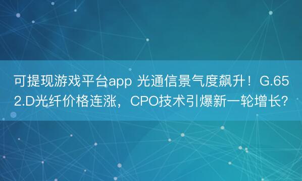 可提现游戏平台app 光通信景气度飙升！G.652.D光纤价格连涨，CPO技术引爆新一轮增长？