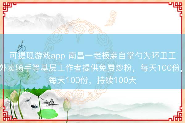 可提现游戏app 南昌一老板亲自掌勺为环卫工人、保安、外卖骑手等基层工作者提供免费炒粉，每天100份，持续100天