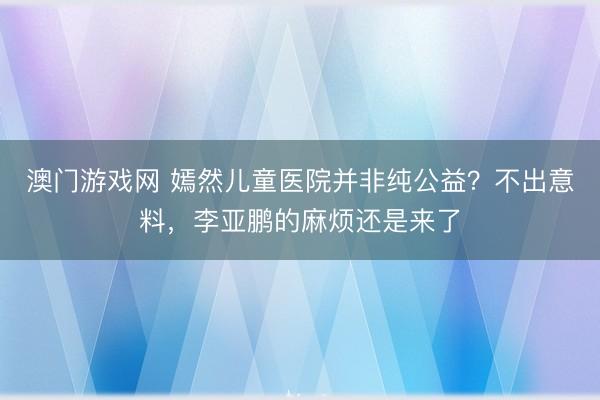 澳门游戏网 嫣然儿童医院并非纯公益？不出意料，李亚鹏的麻烦还是来了