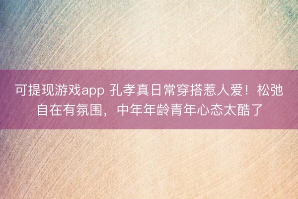 可提现游戏app 孔孝真日常穿搭惹人爱！松弛自在有氛围，中年年龄青年心态太酷了