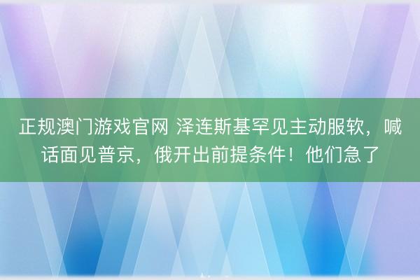 正规澳门游戏官网 泽连斯基罕见主动服软，喊话面见普京，俄开出前提条件！他们急了