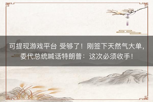 可提现游戏平台 受够了！刚签下天然气大单，委代总统喊话特朗普：这次必须收手！