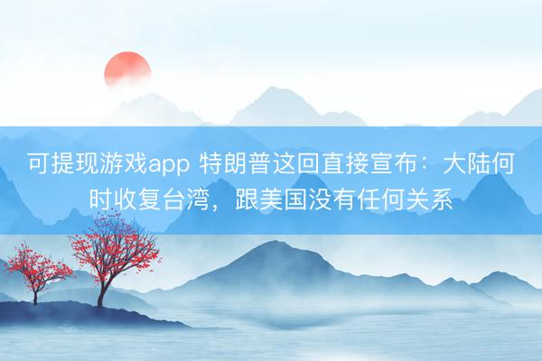 可提现游戏app 特朗普这回直接宣布:大陆何时收复台湾,跟美国没有任何关系
