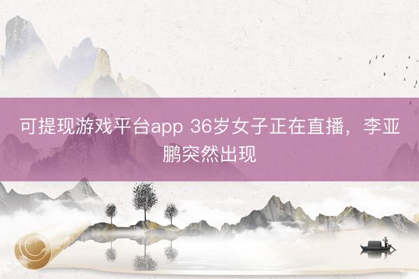 可提现游戏平台app 36岁女子正在直播，李亚鹏突然出现