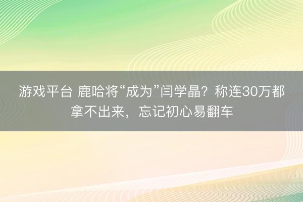 游戏平台 鹿哈将“成为”闫学晶？称连30万都拿不出来，忘记初心易翻车