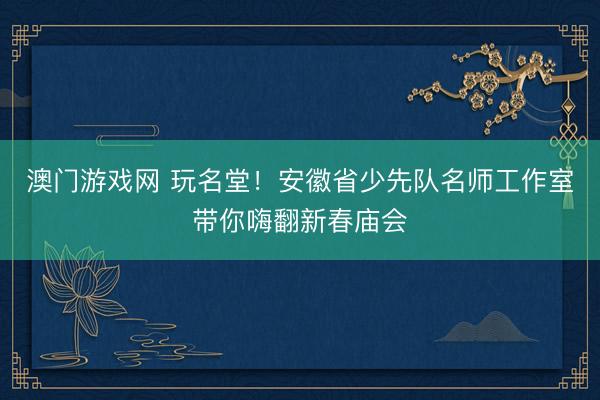 澳门游戏网 玩名堂!安徽省少先队名师工作室带你嗨翻新春庙会