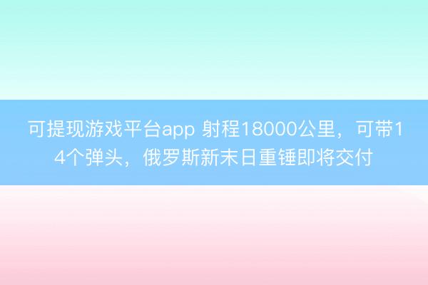 可提现游戏平台app 射程18000公里，可带14个弹头，俄罗斯新末日重锤即将交付
