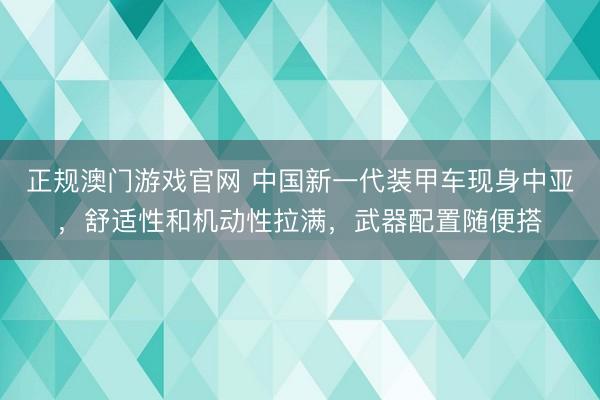 正规澳门游戏官网 中国新一代装甲车现身中亚，舒适性和机动性拉满，武器配置随便搭