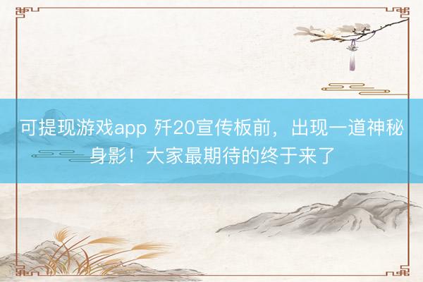 可提现游戏app 歼20宣传板前,出现一道神秘身影!大家最期待的终于来了