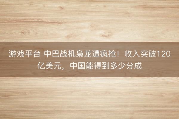 游戏平台 中巴战机枭龙遭疯抢！收入突破120亿美元，中国能得到多少分成