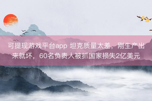 可提现游戏平台app 坦克质量太差，刚生产出来就坏，60名负责人被抓国家损失2亿美元