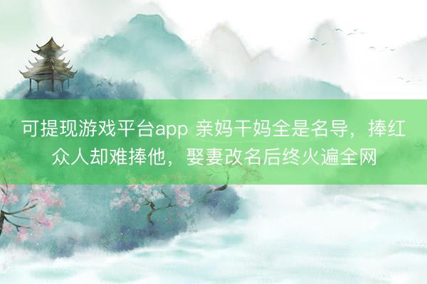 可提现游戏平台app 亲妈干妈全是名导，捧红众人却难捧他，娶妻改名后终火遍全网