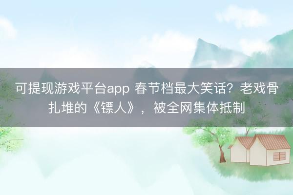 可提现游戏平台app 春节档最大笑话?老戏骨扎堆的《镖人》,被全网集体抵制