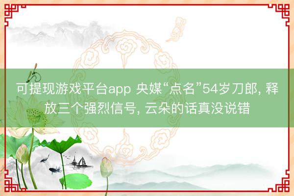 可提现游戏平台app 央媒“点名”54岁刀郎， 释放三个强烈信号， 云朵的话真没说错