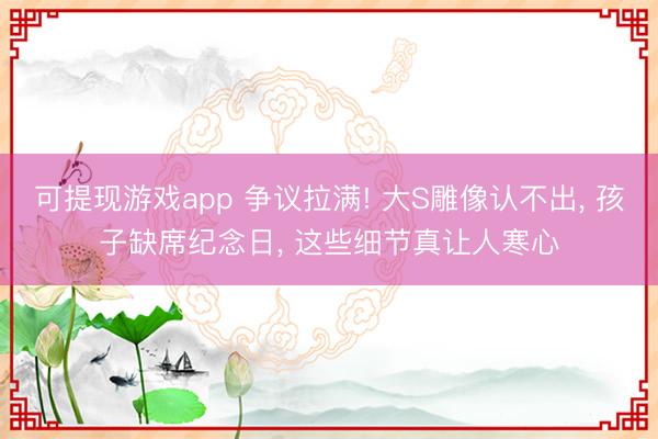 可提现游戏app 争议拉满! 大S雕像认不出， 孩子缺席纪念日， 这些细节真让人寒心