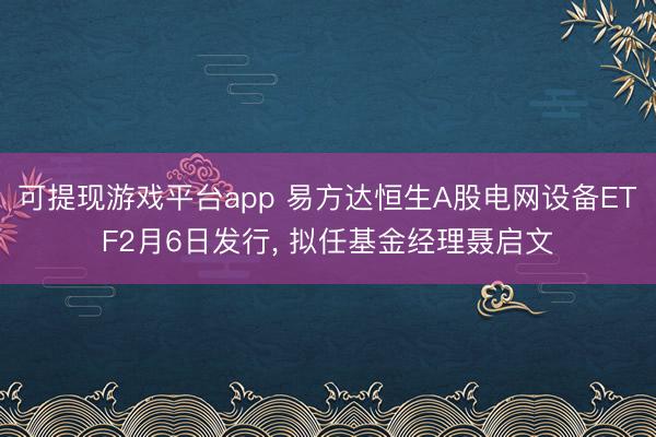 可提现游戏平台app 易方达恒生A股电网设备ETF2月6日发行， 拟任基金经理聂启文