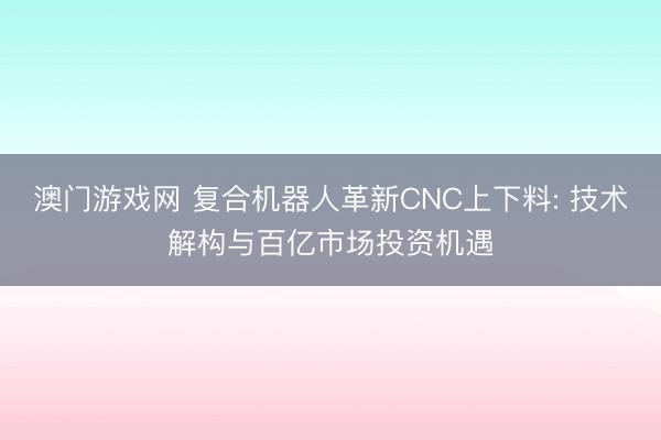 澳门游戏网 复合机器人革新CNC上下料: 技术解构与百亿市场投资机遇