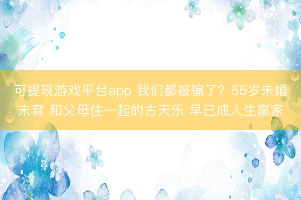 可提现游戏平台app 我们都被骗了？55岁未婚未育 和父母住一起的古天乐 早已成人生赢家