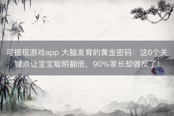 可提现游戏app 大脑发育的黄金密码：这6个关键点让宝宝聪明翻倍，90%家长却做反了！