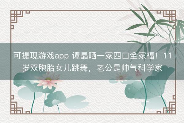 可提现游戏app 谭晶晒一家四口全家福！11岁双胞胎女儿跳舞，老公是帅气科学家