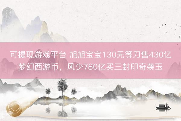 可提现游戏平台 旭旭宝宝130无等刀售430亿梦幻西游币，风少780亿买三封印奇袭玉