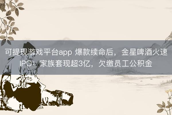 可提现游戏平台app 爆款续命后，金星啤酒火速IPO：家族套现超3亿，欠缴员工公积金