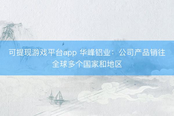 可提现游戏平台app 华峰铝业：公司产品销往全球多个国家和地区
